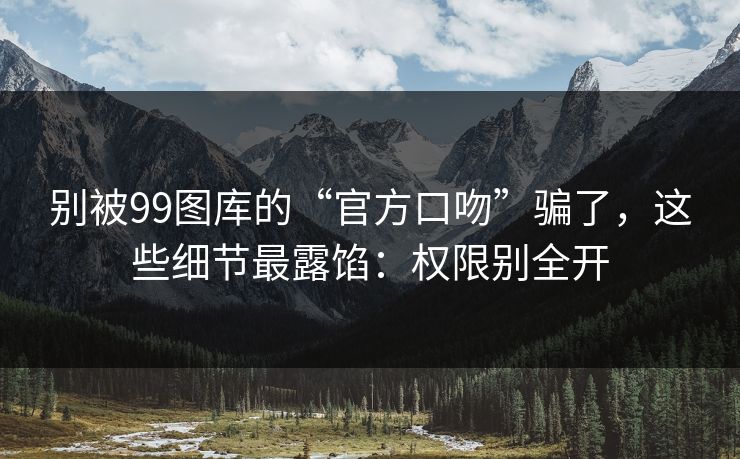 别被99图库的“官方口吻”骗了，这些细节最露馅：权限别全开