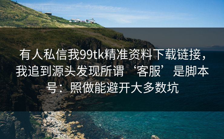 有人私信我99tk精准资料下载链接，我追到源头发现所谓‘客服’是脚本号：照做能避开大多数坑