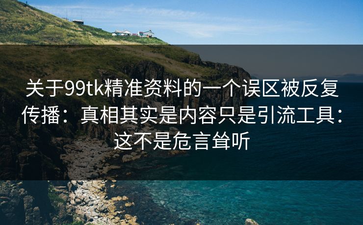 关于99tk精准资料的一个误区被反复传播：真相其实是内容只是引流工具：这不是危言耸听