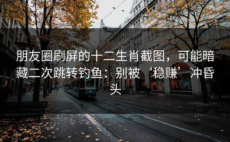 朋友圈刷屏的十二生肖截图，可能暗藏二次跳转钓鱼：别被‘稳赚’冲昏头