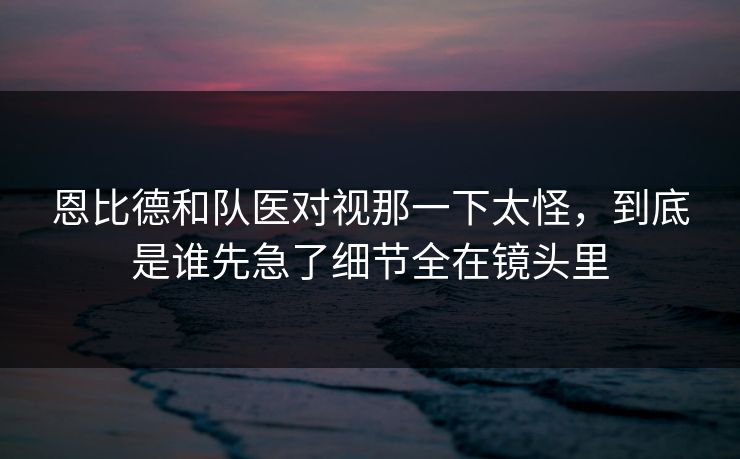 恩比德和队医对视那一下太怪，到底是谁先急了细节全在镜头里