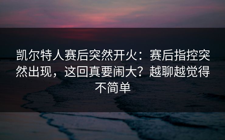 凯尔特人赛后突然开火：赛后指控突然出现，这回真要闹大？越聊越觉得不简单