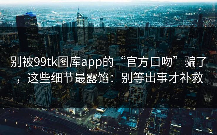 别被99tk图库app的“官方口吻”骗了，这些细节最露馅：别等出事才补救