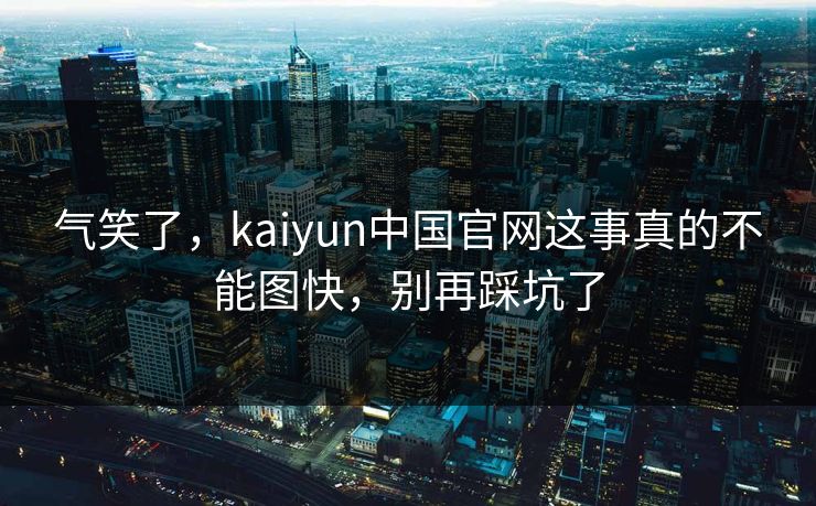 气笑了，kaiyun中国官网这事真的不能图快，别再踩坑了