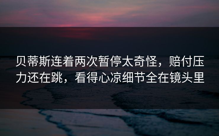 贝蒂斯连着两次暂停太奇怪，赔付压力还在跳，看得心凉细节全在镜头里