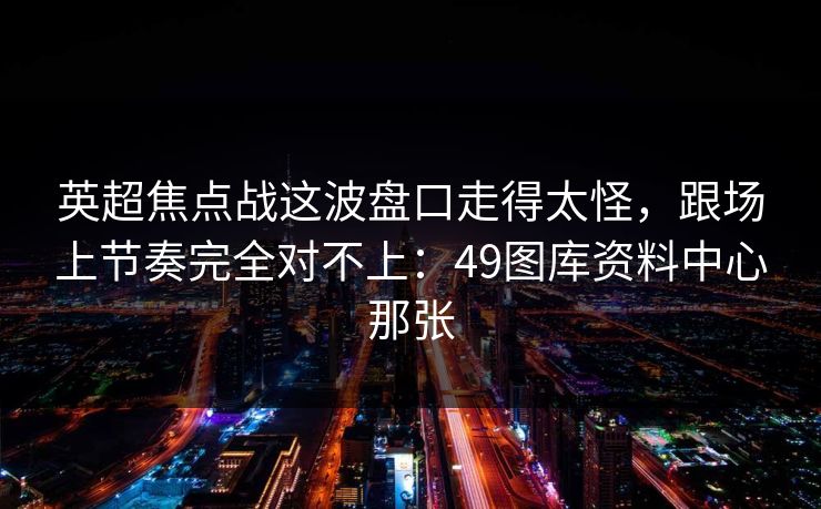 英超焦点战这波盘口走得太怪，跟场上节奏完全对不上：49图库资料中心那张