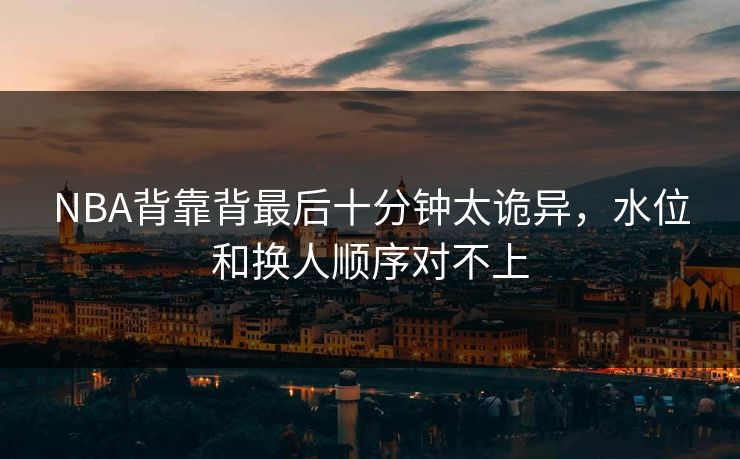 NBA背靠背最后十分钟太诡异，水位和换人顺序对不上