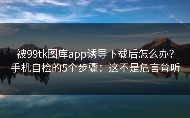 被99tk图库app诱导下载后怎么办？手机自检的5个步骤：这不是危言耸听