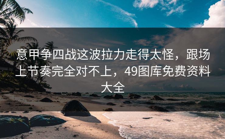意甲争四战这波拉力走得太怪，跟场上节奏完全对不上，49图库免费资料大全