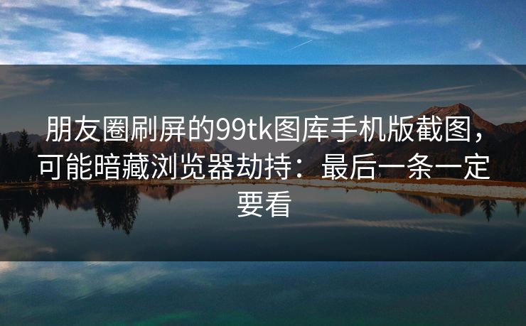朋友圈刷屏的99tk图库手机版截图，可能暗藏浏览器劫持：最后一条一定要看