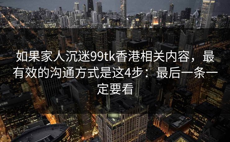 如果家人沉迷99tk香港相关内容，最有效的沟通方式是这4步：最后一条一定要看