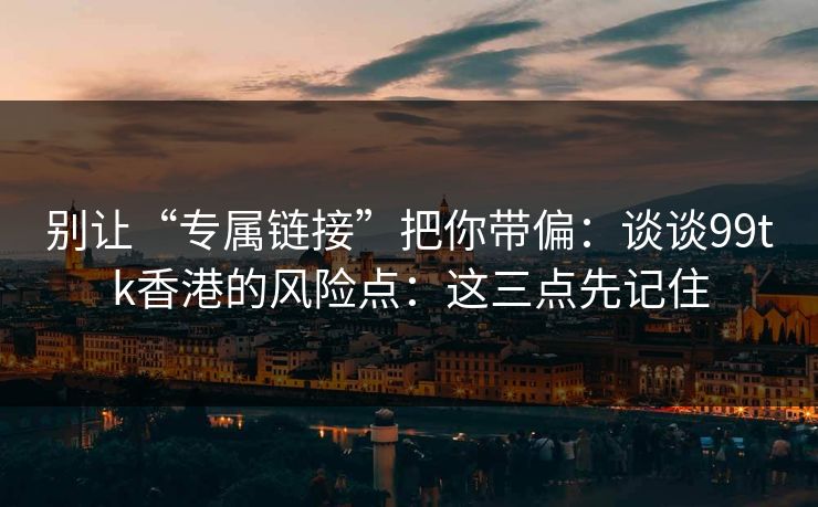别让“专属链接”把你带偏：谈谈99tk香港的风险点：这三点先记住