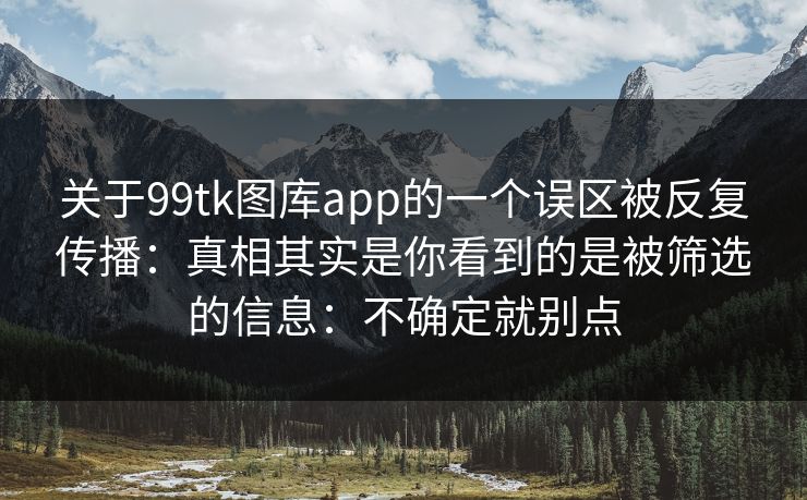 关于99tk图库app的一个误区被反复传播：真相其实是你看到的是被筛选的信息：不确定就别点