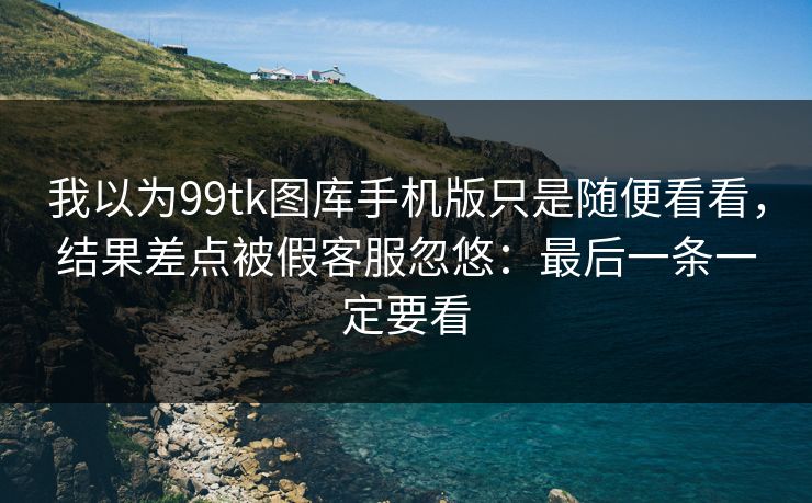 我以为99tk图库手机版只是随便看看，结果差点被假客服忽悠：最后一条一定要看